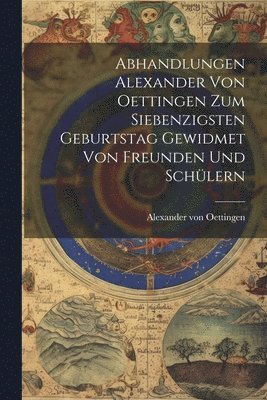 Abhandlungen Alexander von Oettingen zum Siebenzigsten Geburtstag Gewidmet von Freunden und Schlern 1