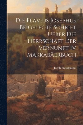 Jacob Freudenthal - Die Flavius Josephus Beigelegte Schrift Ueber die Herrschaft der Vernunft IV Makkabäerbuch, Häftad