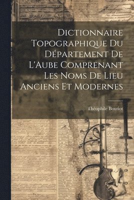 Dictionnaire Topographique du Dpartement de L'Aube Comprenant Les Noms de Lieu Anciens et Modernes 1