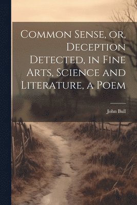 Common Sense, or, Deception Detected, in Fine Arts, Science and Literature, a Poem 1