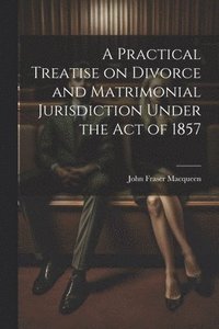 bokomslag A Practical Treatise on Divorce and Matrimonial Jurisdiction Under the Act of 1857