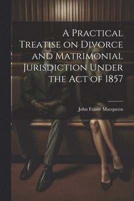 A Practical Treatise on Divorce and Matrimonial Jurisdiction Under the Act of 1857 1