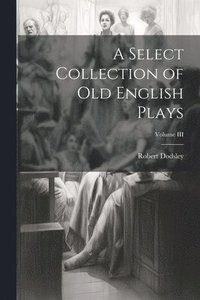 bokomslag A Select Collection of Old English Plays; Volume III