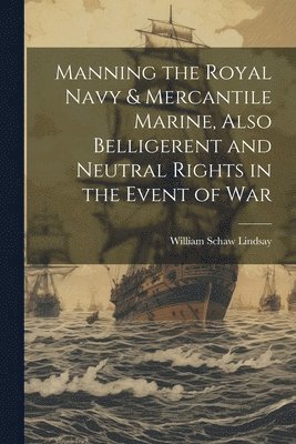 Manning the Royal Navy & Mercantile Marine, Also Belligerent and Neutral Rights in the Event of War 1