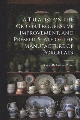 George Richardson Porter - Treatise on the Origin, Progressive Improvement, and Present State of the Manufacture of Porcelain, Häftad