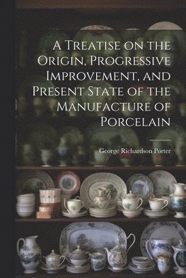 A Treatise on the Origin, Progressive Improvement, and Present State of the Manufacture of Porcelain 1