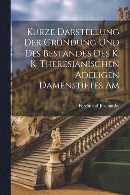 Kurze Darstellung der Gründung und des Bestandes des K. K. Theresianischen Adeligen Damenstiftes Am