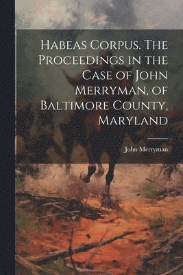 Habeas Corpus. The Proceedings in the Case of John Merryman, of Baltimore County, Maryland 1