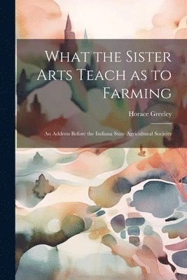 Greeley Horace - What the Sister Arts Teach as to Farming, Häftad