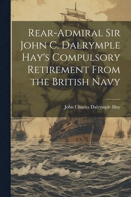 Rear-Admiral Sir John C. Dalrymple Hay's Compulsory Retirement From the British Navy 1