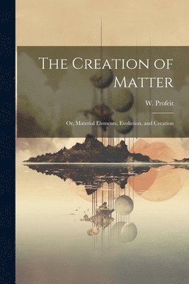 The Creation of Matter; or, Material Elements, Evolution, and Creation 1