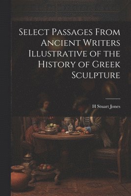 Select Passages From Ancient Writers Illustrative of the History of Greek Sculpture 1