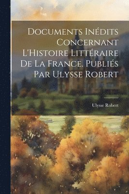 Documents Indits Concernant L'Histoire Littraire de la France. Publis par Ulysse Robert 1