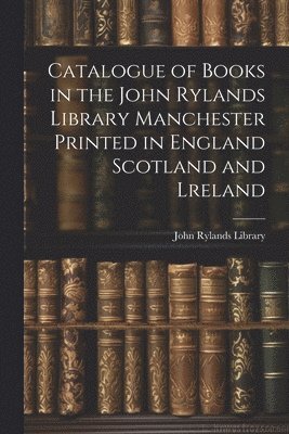 Catalogue of Books in the John Rylands Library Manchester Printed in England Scotland and Lreland 1