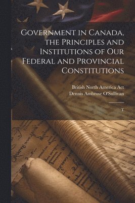 Government in Canada, the Principles and Institutions of our Federal and Provincial Constitutions; T 1