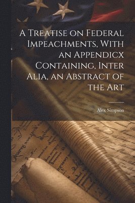 A Treatise on Federal Impeachments, With an Appendicx Containing, Inter Alia, an Abstract of the Art 1
