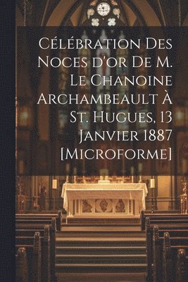 Clbration des Noces d'or de M. le chanoine Archambeault  St. Hugues, 13 janvier 1887 [microforme] 1