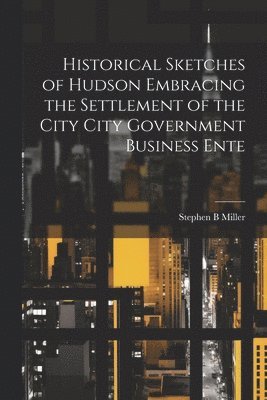 Historical Sketches of Hudson Embracing the Settlement of the City City Government Business Ente 1