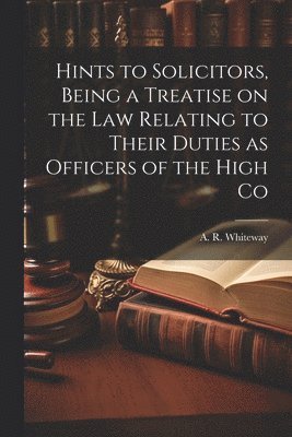 Hints to Solicitors, Being a Treatise on the law Relating to Their Duties as Officers of the High Co 1