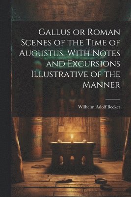 Wilhelm Adolf Becker - Gallus or Roman Scenes of the Time of Augustus, With Notes and Excursions Illustrative of the Manner, Häftad