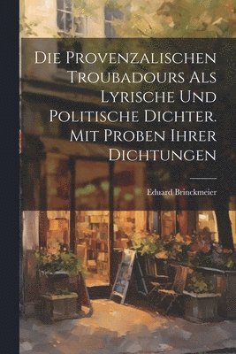 Die provenzalischen Troubadours als lyrische und politische Dichter. Mit Proben ihrer Dichtungen 1