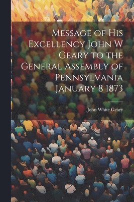 Message of His Excellency John W Geary to the General Assembly of Pennsylvania January 8 1873 1