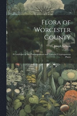 Flora of Worcester County; a Catalogue of the Phaenogamous and Vascular Cryptogamous Plants 1