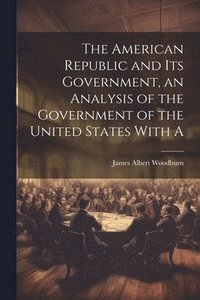 bokomslag The American Republic and its Government, an Analysis of the Government of the United States With A