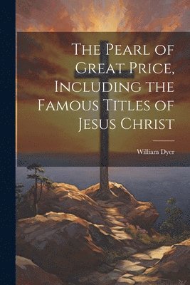 The Pearl of Great Price, Including the Famous Titles of Jesus Christ 1