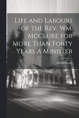 Life and Labours of the Rev. Wm. McClure for More Than Forty Years A Minister 1