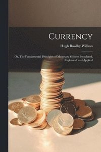 bokomslag Currency; or, The Fundamental Principles of Monetary Science Postulated, Explained, and Applied