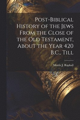 Post-Biblical History of the Jews From the Close of the Old Testament, About the Year 420 B.C., Till 1