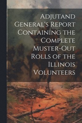 Adjutand General's Report Containing the Complete Muster-Out Rolls of the Illinois Volunteers