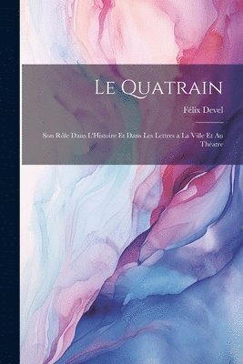 Le Quatrain; Son Rle dans L'Histoire et dans les Lettres a la Ville et au Thatre 1