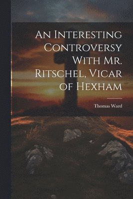 An Interesting Controversy With Mr. Ritschel, Vicar of Hexham 1