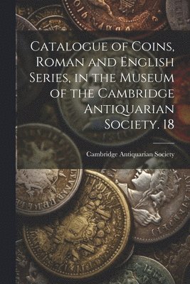 Catalogue of Coins, Roman and English Series, in the Museum of the Cambridge Antiquarian Society. 18