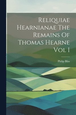 Reliquiae Hearnianae The Remains Of Thomas Hearne Vol I 1