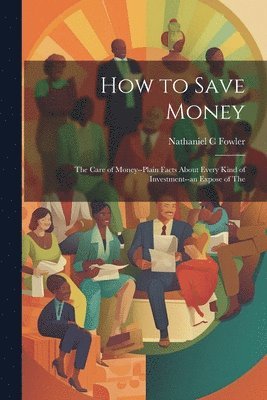 bokomslag How to Save Money; The Care of Money--Plain Facts About Every Kind of Investment--an Expose of The