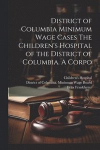 bokomslag District of Columbia Minimum Wage Cases The Children's Hospital of the District of Columbia. A Corpo