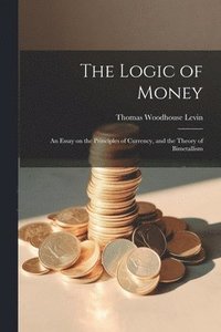 bokomslag The Logic of Money; an Essay on the Principles of Currency, and the Theory of Bimetallism
