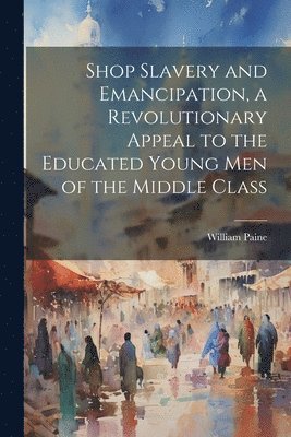 Shop Slavery and Emancipation, a Revolutionary Appeal to the Educated Young Men of the Middle Class 1