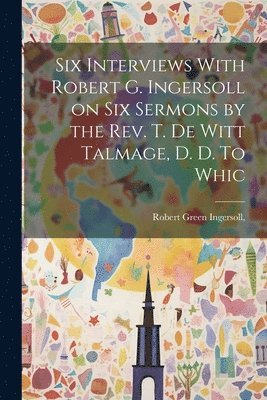 Six Interviews With Robert G. Ingersoll on six Sermons by the Rev. T. De Witt Talmage, D. D. To Whic 1