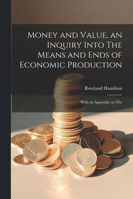 Money and Value, an Inquiry Into The Means and Ends of Economic Production; With an Appendix on The 1