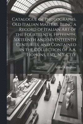 Catalogue of Photographs. Old Italian Masters. Being a Record of Italian art of the Fourteenth, Fifteenth, Sixteenth and Seventeenth Centuries, and Contained in the Collection of A.A. Hopkins, Esq., 1