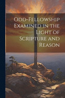 Odd-Fellowship Examined in the Light of Scripture and Reason 1