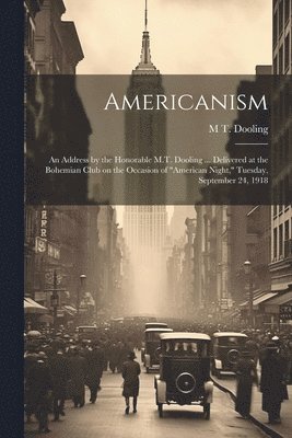 Americanism; an Address by the Honorable M.T. Dooling ... Delivered at the Bohemian Club on the Occasion of &quot;American Night,&quot; Tuesday, September 24, 1918 1