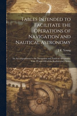 Tables Intended to Facilitate the Operations of Navigation and Nautical Astronomy; an Accompaniment to the Navigation and Nautical Astronomy, Vols. 99 and 100 of the Rudimentary Series 1