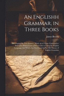 bokomslag An Englishh Grammar, in Three Books; Developing the new Science, Made up of Those Constructive Principles Which Form a Sure Guide in Using the English Language; but Which are not Found in the old