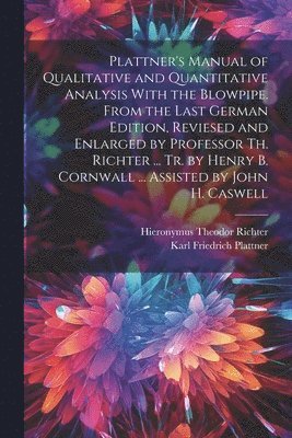 Plattner's Manual of Qualitative and Quantitative Analysis With the Blowpipe. From the Last German Edition, Reviesed and Enlarged by Professor Th. Richter ... Tr. by Henry B. Cornwall ... Assisted by 1