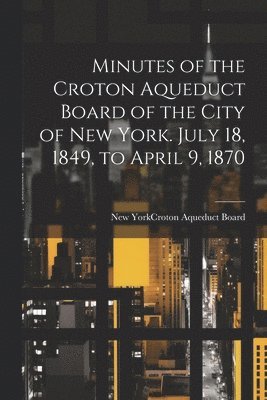 Minutes of the Croton Aqueduct Board of the City of New York. July 18, 1849, to April 9, 1870 1